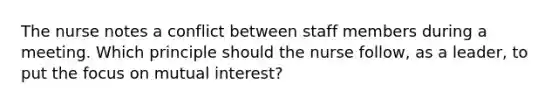 The nurse notes a conflict between staff members during a meeting. Which principle should the nurse follow, as a leader, to put the focus on mutual interest?