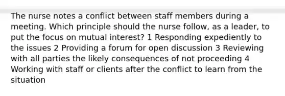 The nurse notes a conflict between staff members during a meeting. Which principle should the nurse follow, as a leader, to put the focus on mutual interest? 1 Responding expediently to the issues 2 Providing a forum for open discussion 3 Reviewing with all parties the likely consequences of not proceeding 4 Working with staff or clients after the conflict to learn from the situation