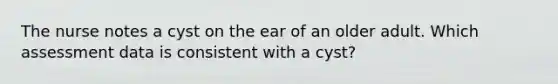 The nurse notes a cyst on the ear of an older adult. Which assessment data is consistent with a cyst?