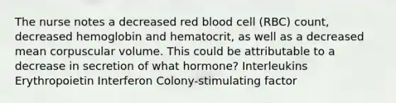 The nurse notes a decreased red blood cell (RBC) count, decreased hemoglobin and hematocrit, as well as a decreased mean corpuscular volume. This could be attributable to a decrease in secretion of what hormone? Interleukins Erythropoietin Interferon Colony-stimulating factor