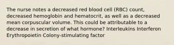 The nurse notes a decreased red blood cell (RBC) count, decreased hemoglobin and hematocrit, as well as a decreased mean corpuscular volume. This could be attributable to a decrease in secretion of what hormone? Interleukins Interferon Erythropoietin Colony-stimulating factor