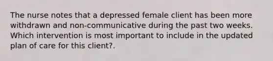 The nurse notes that a depressed female client has been more withdrawn and non-communicative during the past two weeks. Which intervention is most important to include in the updated plan of care for this client?.