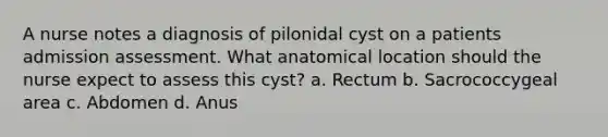 A nurse notes a diagnosis of pilonidal cyst on a patients admission assessment. What anatomical location should the nurse expect to assess this cyst? a. Rectum b. Sacrococcygeal area c. Abdomen d. Anus