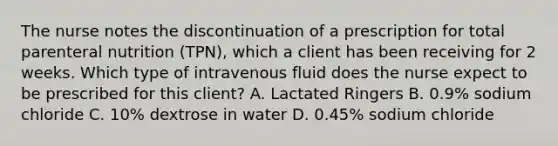 The nurse notes the discontinuation of a prescription for total parenteral nutrition (TPN), which a client has been receiving for 2 weeks. Which type of intravenous fluid does the nurse expect to be prescribed for this client? A. Lactated Ringers B. 0.9% sodium chloride C. 10% dextrose in water D. 0.45% sodium chloride