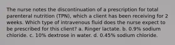 The nurse notes the discontinuation of a prescription for total parenteral nutrition (TPN), which a client has been receiving for 2 weeks. Which type of intravenous fluid does the nurse expect to be prescribed for this client? a. Ringer lactate. b. 0.9% sodium chloride. c. 10% dextrose in water. d. 0.45% sodium chloride.