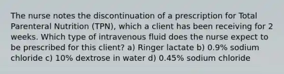 The nurse notes the discontinuation of a prescription for Total <a href='https://www.questionai.com/knowledge/kPaVG76Skt-parenteral-nutrition' class='anchor-knowledge'>parenteral nutrition</a> (TPN), which a client has been receiving for 2 weeks. Which type of intravenous fluid does the nurse expect to be prescribed for this client? a) Ringer lactate b) 0.9% sodium chloride c) 10% dextrose in water d) 0.45% sodium chloride