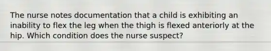 The nurse notes documentation that a child is exhibiting an inability to flex the leg when the thigh is flexed anteriorly at the hip. Which condition does the nurse suspect?