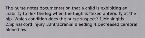 The nurse notes documentation that a child is exhibiting an inability to flex the leg when the thigh is flexed anteriorly at the hip. Which condition does the nurse suspect? 1.Meningitis 2.Spinal cord injury 3.Intracranial bleeding 4.Decreased cerebral blood flow