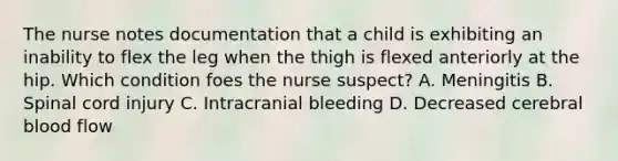 The nurse notes documentation that a child is exhibiting an inability to flex the leg when the thigh is flexed anteriorly at the hip. Which condition foes the nurse suspect? A. Meningitis B. Spinal cord injury C. Intracranial bleeding D. Decreased cerebral blood flow