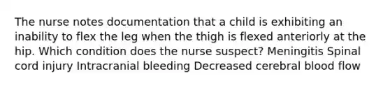 The nurse notes documentation that a child is exhibiting an inability to flex the leg when the thigh is flexed anteriorly at the hip. Which condition does the nurse suspect? Meningitis Spinal cord injury Intracranial bleeding Decreased cerebral blood flow