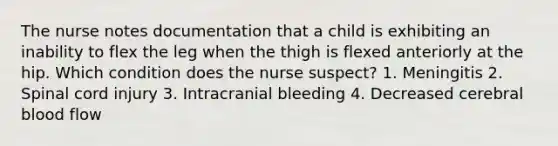 The nurse notes documentation that a child is exhibiting an inability to flex the leg when the thigh is flexed anteriorly at the hip. Which condition does the nurse suspect? 1. Meningitis 2. Spinal cord injury 3. Intracranial bleeding 4. Decreased cerebral blood flow