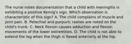 The nurse notes documentation that a child with meningitis is exhibiting a positive Kernig's sign. Which observation is characteristic of this sign? A. The child complains of muscle and joint pain. B. Petechial and purpuric rashes are noted on the child's trunk. C. Neck flexion causes adduction and flexion movements of the lower extremities. D. The child is not able to extend the leg when the thigh is flexed anteriorly at the hip.