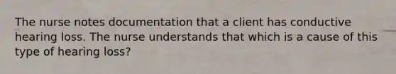 The nurse notes documentation that a client has conductive hearing loss. The nurse understands that which is a cause of this type of hearing loss?