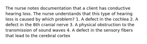 The nurse notes documentation that a client has conductive hearing loss. The nurse understands that this type of hearing loss is caused by which problem? 1. A defect in the cochlea 2. A defect in the 8th cranial nerve 3. A physical obstruction to the transmission of sound waves 4. A defect in the sensory fibers that lead to the cerebral cortex