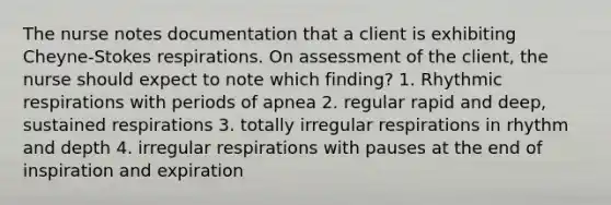 The nurse notes documentation that a client is exhibiting Cheyne-Stokes respirations. On assessment of the client, the nurse should expect to note which finding? 1. Rhythmic respirations with periods of apnea 2. regular rapid and deep, sustained respirations 3. totally irregular respirations in rhythm and depth 4. irregular respirations with pauses at the end of inspiration and expiration