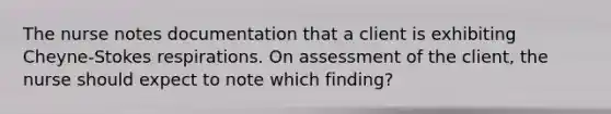 The nurse notes documentation that a client is exhibiting Cheyne-Stokes respirations. On assessment of the client, the nurse should expect to note which finding?