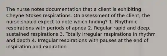 The nurse notes documentation that a client is exhibiting Cheyne-Stokes respirations. On assessment of the client, the nurse should expect to note which finding? 1. Rhythmic respirations with periods of apnea 2. Regular rapid and deep, sustained respirations 3. Totally irregular respirations in rhythm and depth 4. Irregular respirations with pauses at the end of inspiration and expiration.