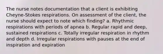 The nurse notes documentation that a client is exhibiting Cheyne-Stokes respirations. On assessment of the client, the nurse should expect to note which finding? a. Rhythmic respirations with periods of apnea b. Regular rapid and deep, sustained respirations c. Totally irregular respiration in rhythm and depth d. Irregular respirations with pauses at the end of inspiration and expiration