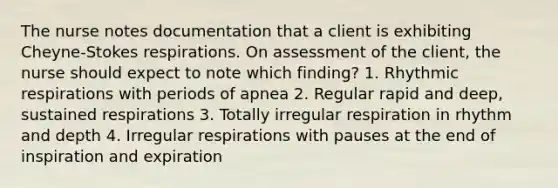 The nurse notes documentation that a client is exhibiting Cheyne-Stokes respirations. On assessment of the client, the nurse should expect to note which finding? 1. Rhythmic respirations with periods of apnea 2. Regular rapid and deep, sustained respirations 3. Totally irregular respiration in rhythm and depth 4. Irregular respirations with pauses at the end of inspiration and expiration