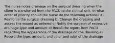 The nurse notes drainage on the surgical dressing when the client is transferred from the PACU to the clinical unit. In what order of priority should the nurse do the following actions? a) Reinforce the surgical dressing b) Change the dressing and assess the wound as ordered c) Notify the surgeon of excessive drainage type and amount d) Recall the report from PACU regarding the appearance of the drainage on the dressing e) Record the type, amount, and color and odor of the drainage