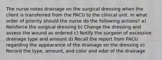 The nurse notes drainage on the surgical dressing when the client is transferred from the PACU to the clinical unit. In what order of priority should the nurse do the following actions? a) Reinforce the surgical dressing b) Change the dressing and assess the wound as ordered c) Notify the surgeon of excessive drainage type and amount d) Recall the report from PACU regarding the appearance of the drainage on the dressing e) Record the type, amount, and color and odor of the drainage