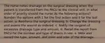 The nurse notes drainage on the surgical dressing when the patient is transferred from the PACU to the clinical unit. In what order of priority should the nurse do the following actions? Number the options with 1 for the first action and 5 for the last action. a. Reinforce the surgical dressing. b. Change the dressing and assess the wound as ordered. c. Notify the surgeon of excessive drainage type and amount. d. Recall the report from PACU for the number and type of drains in use. e. Note and record the type, amount, and color and odor of the drainage.