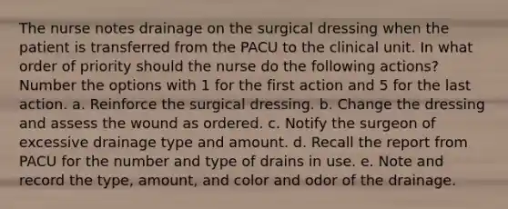 The nurse notes drainage on the surgical dressing when the patient is transferred from the PACU to the clinical unit. In what order of priority should the nurse do the following actions? Number the options with 1 for the first action and 5 for the last action. a. Reinforce the surgical dressing. b. Change the dressing and assess the wound as ordered. c. Notify the surgeon of excessive drainage type and amount. d. Recall the report from PACU for the number and type of drains in use. e. Note and record the type, amount, and color and odor of the drainage.