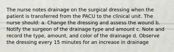 The nurse notes drainage on the surgical dressing when the patient is transferred from the PACU to the clinical unit. The nurse should: a. Change the dressing and assess the wound b. Notify the surgeon of the drainage type and amount c. Note and record the type, amount, and color of the drainage d. Observe the dressing every 15 minutes for an increase in drainage