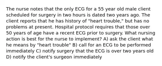 The nurse notes that the only ECG for a 55 year old male client scheduled for surgery in two hours is dated two years ago. The client reports that he has history of "heart trouble," but has no problems at present. Hospital protocol requires that those over 50 years of age have a recent ECG prior to surgery. What nursing action is best for the nurse to implement? A) ask the client what he means by "heart trouble" B) call for an ECG to be performed immediately C) notify surgery that the ECG is over two years old D) notify the client's surgeon immediately