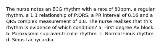 The nurse notes an ECG rhythm with a rate of 80bpm, a regular rhythm, a 1:1 relationship of P:QRS, a PR interval of 0.16 and a QRS complex measurement of 0.8. The nurse realises that this rhythm is evidence of which condition? a. First-degree AV block. b. Paroxysmal supraventricular rhythm. c. Normal sinus rhythm. d. Sinus tachycardia.