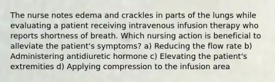 The nurse notes edema and crackles in parts of the lungs while evaluating a patient receiving intravenous infusion therapy who reports shortness of breath. Which nursing action is beneficial to alleviate the patient's symptoms? a) Reducing the flow rate b) Administering antidiuretic hormone c) Elevating the patient's extremities d) Applying compression to the infusion area