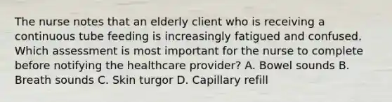 The nurse notes that an elderly client who is receiving a continuous tube feeding is increasingly fatigued and confused. Which assessment is most important for the nurse to complete before notifying the healthcare provider? A. Bowel sounds B. Breath sounds C. Skin turgor D. Capillary refill