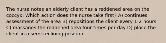 The nurse notes an elderly client has a reddened area on the coccyx. Which action does the nurse take first? A) continues assessment of the area B) repositions the client every 1-2 hours C) massages the reddened area four times per day D) place the client in a semi reclining position