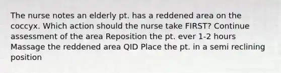 The nurse notes an elderly pt. has a reddened area on the coccyx. Which action should the nurse take FIRST? Continue assessment of the area Reposition the pt. ever 1-2 hours Massage the reddened area QID Place the pt. in a semi reclining position