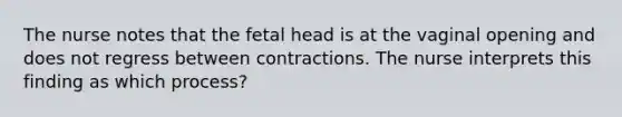 The nurse notes that the fetal head is at the vaginal opening and does not regress between contractions. The nurse interprets this finding as which process?