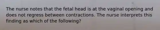 The nurse notes that the fetal head is at the vaginal opening and does not regress between contractions. The nurse interprets this finding as which of the following?