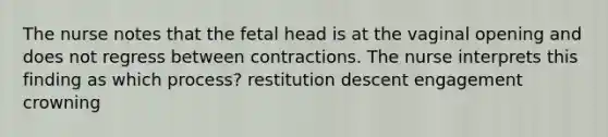 The nurse notes that the fetal head is at the vaginal opening and does not regress between contractions. The nurse interprets this finding as which process? restitution descent engagement crowning