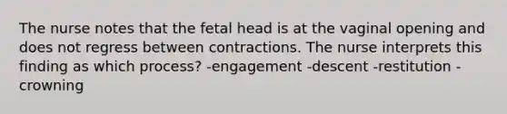 The nurse notes that the fetal head is at the vaginal opening and does not regress between contractions. The nurse interprets this finding as which process? -engagement -descent -restitution -crowning