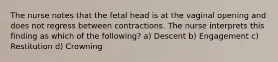 The nurse notes that the fetal head is at the vaginal opening and does not regress between contractions. The nurse interprets this finding as which of the following? a) Descent b) Engagement c) Restitution d) Crowning