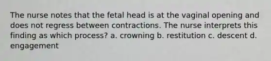 The nurse notes that the fetal head is at the vaginal opening and does not regress between contractions. The nurse interprets this finding as which process? a. crowning b. restitution c. descent d. engagement