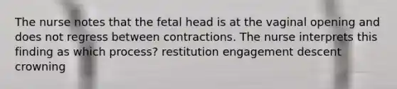 The nurse notes that the fetal head is at the vaginal opening and does not regress between contractions. The nurse interprets this finding as which process? restitution engagement descent crowning