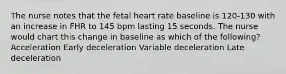 The nurse notes that the fetal heart rate baseline is 120-130 with an increase in FHR to 145 bpm lasting 15 seconds. The nurse would chart this change in baseline as which of the following? Acceleration Early deceleration Variable deceleration Late deceleration