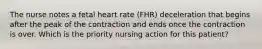 The nurse notes a fetal heart rate (FHR) deceleration that begins after the peak of the contraction and ends once the contraction is over. Which is the priority nursing action for this patient?