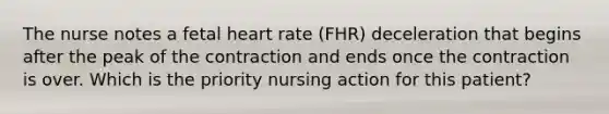 The nurse notes a fetal heart rate (FHR) deceleration that begins after the peak of the contraction and ends once the contraction is over. Which is the priority nursing action for this patient?