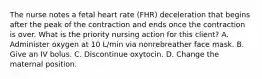 The nurse notes a fetal heart rate (FHR) deceleration that begins after the peak of the contraction and ends once the contraction is over. What is the priority nursing action for this client? A. Administer oxygen at 10 L/min via nonrebreather face mask. B. Give an IV bolus. C. Discontinue oxytocin. D. Change the maternal position.