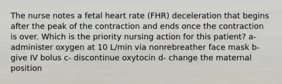 The nurse notes a fetal heart rate (FHR) deceleration that begins after the peak of the contraction and ends once the contraction is over. Which is the priority nursing action for this patient? a- administer oxygen at 10 L/min via nonrebreather face mask b- give IV bolus c- discontinue oxytocin d- change the maternal position