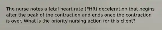 The nurse notes a fetal heart rate (FHR) deceleration that begins after the peak of the contraction and ends once the contraction is over. What is the priority nursing action for this client?