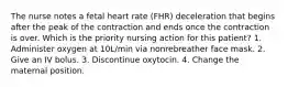 The nurse notes a fetal heart rate (FHR) deceleration that begins after the peak of the contraction and ends once the contraction is over. Which is the priority nursing action for this patient? 1. Administer oxygen at 10L/min via nonrebreather face mask. 2. Give an IV bolus. 3. Discontinue oxytocin. 4. Change the maternal position.