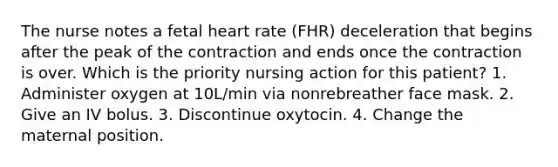 The nurse notes a fetal heart rate (FHR) deceleration that begins after the peak of the contraction and ends once the contraction is over. Which is the priority nursing action for this patient? 1. Administer oxygen at 10L/min via nonrebreather face mask. 2. Give an IV bolus. 3. Discontinue oxytocin. 4. Change the maternal position.