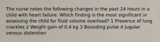 The nurse notes the following changes in the past 24 hours in a child with heart failure. Which finding is the most significant in assessing the child for fluid volume overload? 1 Presence of lung crackles 2 Weight gain of 0.4 kg 3 Bounding pulse 4 Jugular venous distention